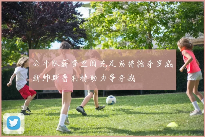 公牛队薪资空间充足或将抢夺罗威新帅斯普利特助力争夺战
