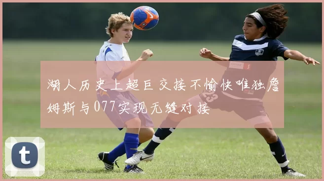 湖人历史上超巨交接不愉快唯独詹姆斯与077实现无缝对接