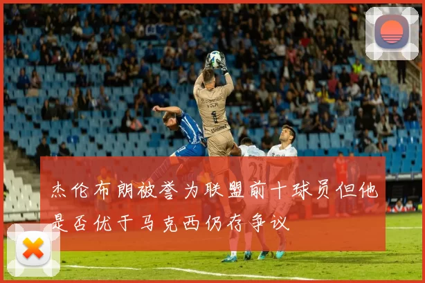 杰伦布朗被誉为联盟前十球员但他是否优于马克西仍存争议