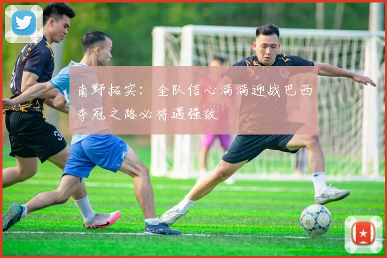 南野拓实：全队信心满满迎战巴西夺冠之路必将遇强敌