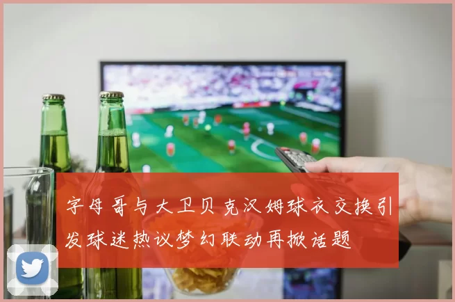 字母哥与大卫贝克汉姆球衣交换引发球迷热议梦幻联动再掀话题
