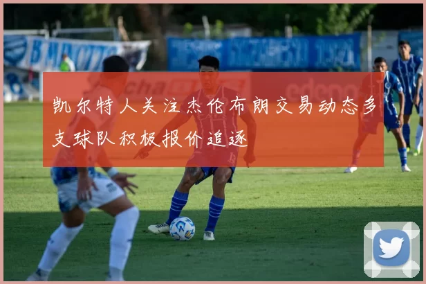 凯尔特人关注杰伦布朗交易动态多支球队积极报价追逐